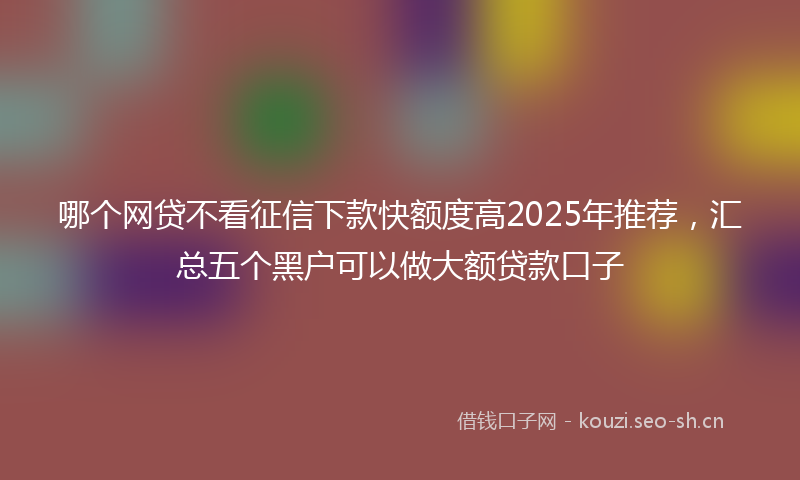 哪个网贷不看征信下款快额度高2025年推荐，汇总五个黑户可以做大额贷款口子