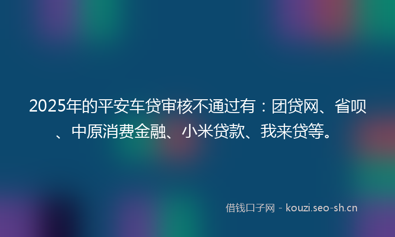 2025年的平安车贷审核不通过有：团贷网、省呗、中原消费金融、小米贷款、我来贷等。