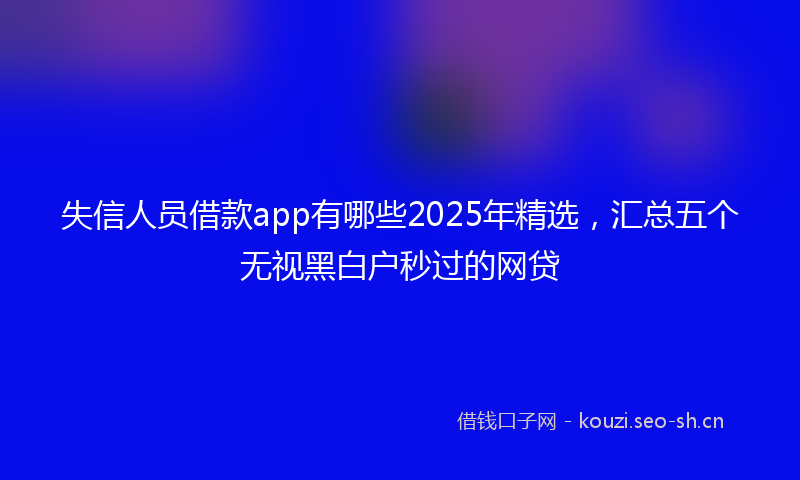 失信人员借款app有哪些2025年精选，汇总五个无视黑白户秒过的网贷