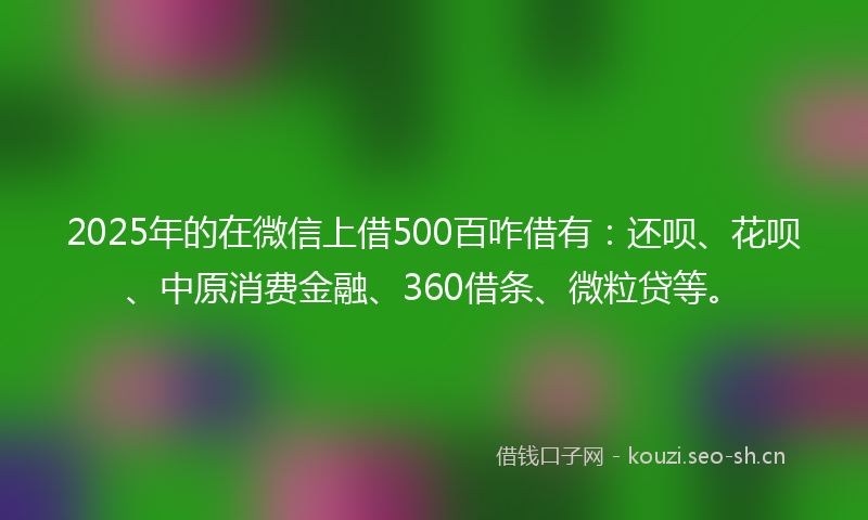 2025年的在微信上借500百咋借有：还呗、花呗、中原消费金融、360借条、微粒贷等。