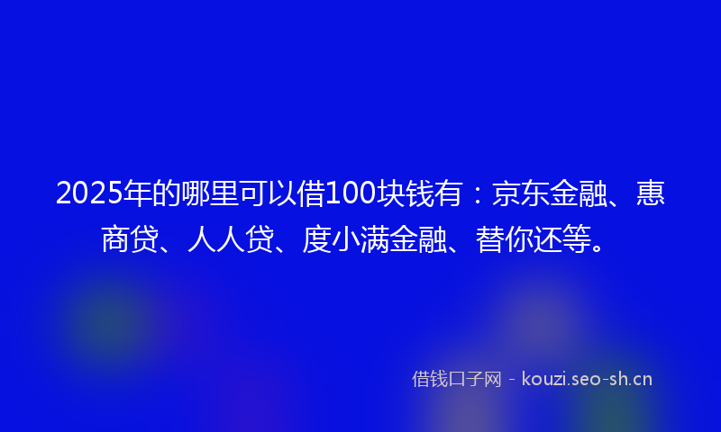 2025年的哪里可以借100块钱有：京东金融、惠商贷、人人贷、度小满金融、替你还等。