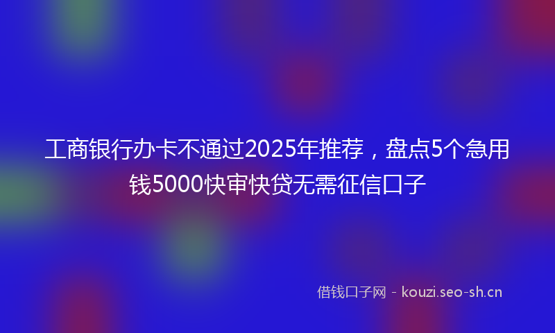 工商银行办卡不通过2025年推荐，盘点5个急用钱5000快审快贷无需征信口子