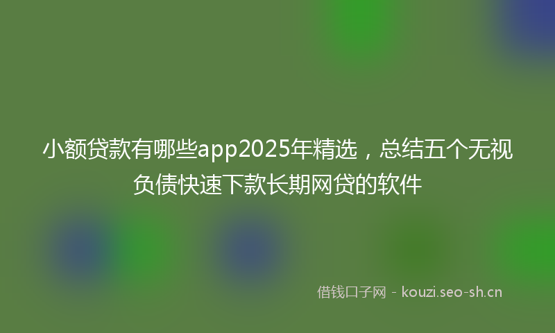 小额贷款有哪些app2025年精选，总结五个无视负债快速下款长期网贷的软件