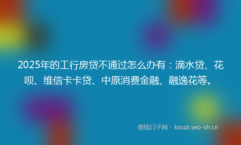 2025年的工行房贷不通过怎么办有：滴水贷、花呗、维信卡卡贷、中原消费金融、融逸花等。