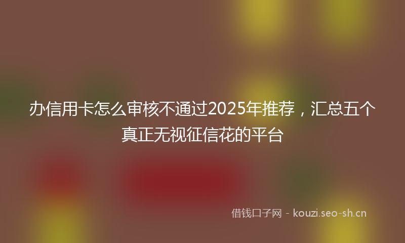 办信用卡怎么审核不通过2025年推荐，汇总五个真正无视征信花的平台