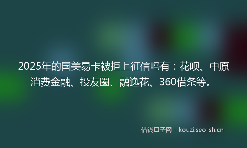 2025年的国美易卡被拒上征信吗有：花呗、中原消费金融、投友圈、融逸花、360借条等。