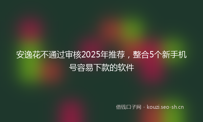 安逸花不通过审核2025年推荐，整合5个新手机号容易下款的软件