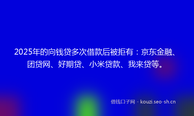 2025年的向钱贷多次借款后被拒有：京东金融、团贷网、好期贷、小米贷款、我来贷等。