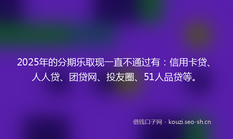2025年的分期乐取现一直不通过有：信用卡贷、人人贷、团贷网、投友圈、51人品贷等。