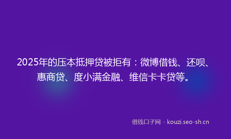 2025年的压本抵押贷被拒有：微博借钱、还呗、惠商贷、度小满金融、维信卡卡贷等。