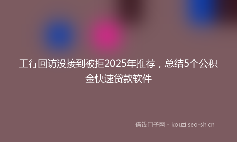 工行回访没接到被拒2025年推荐，总结5个公积金快速贷款软件