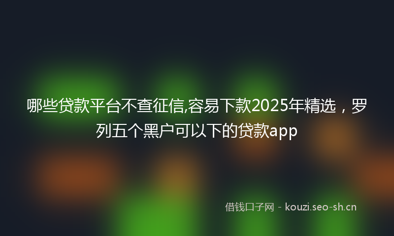 哪些贷款平台不查征信,容易下款2025年精选，罗列五个黑户可以下的贷款app