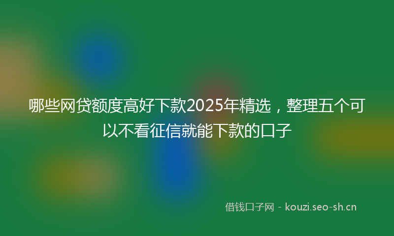 哪些网贷额度高好下款2025年精选，整理五个可以不看征信就能下款的口子