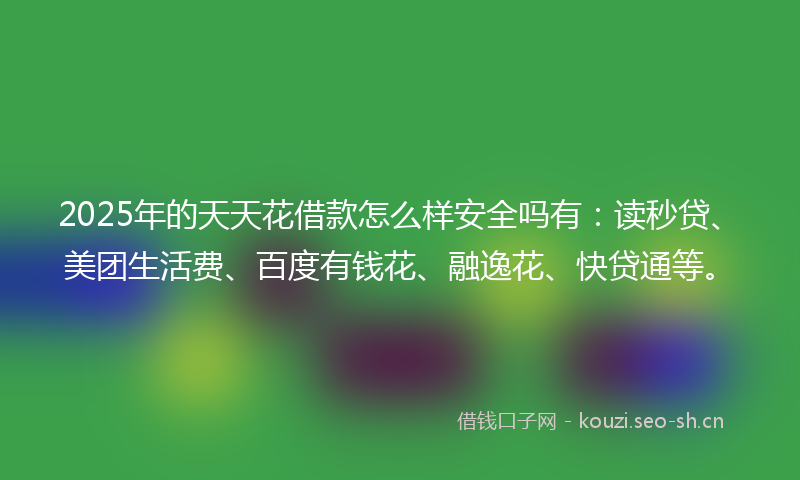 2025年的天天花借款怎么样安全吗有：读秒贷、美团生活费、百度有钱花、融逸花、快贷通等。
