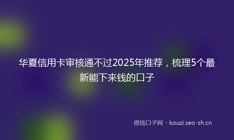 华夏信用卡审核通不过2025年推荐,梳理5个最新能下来钱的口子