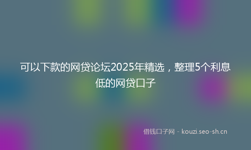 可以下款的网贷论坛2025年精选，整理5个利息低的网贷口子