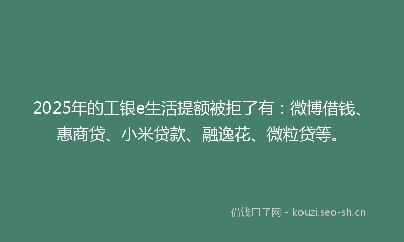 2025年的工银e生活提额被拒了有：微博借钱、惠商贷、小米贷款、融逸花、微粒贷等。