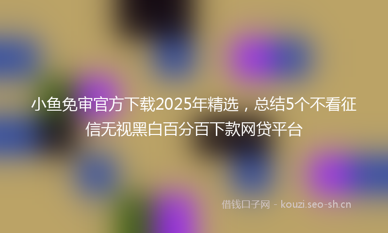 小鱼免审官方下载2025年精选，总结5个不看征信无视黑白百分百下款网贷平台