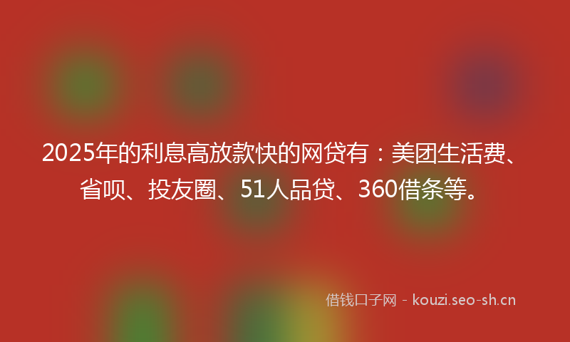 2025年的利息高放款快的网贷有：美团生活费、省呗、投友圈、51人品贷、360借条等。