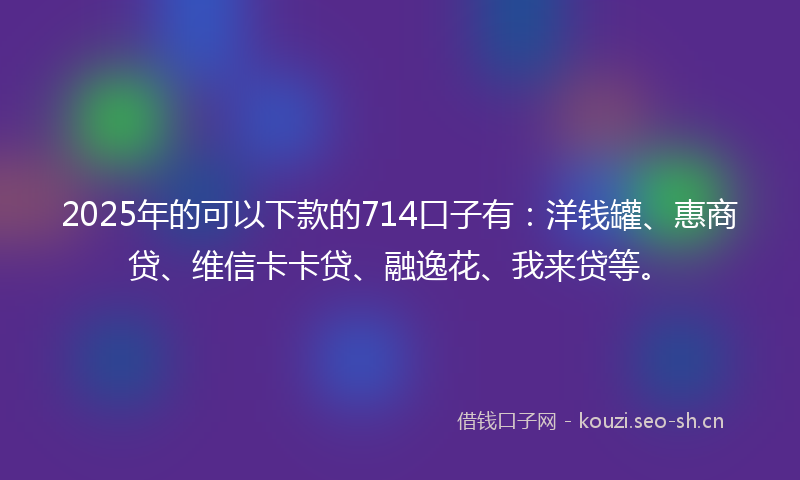 2025年的可以下款的714口子有：洋钱罐、惠商贷、维信卡卡贷、融逸花、我来贷等。