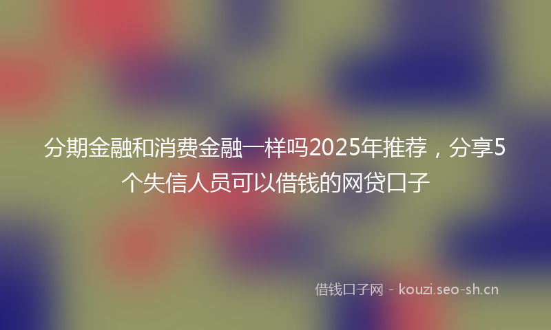 分期金融和消费金融一样吗2025年推荐，分享5个失信人员可以借钱的网贷口子