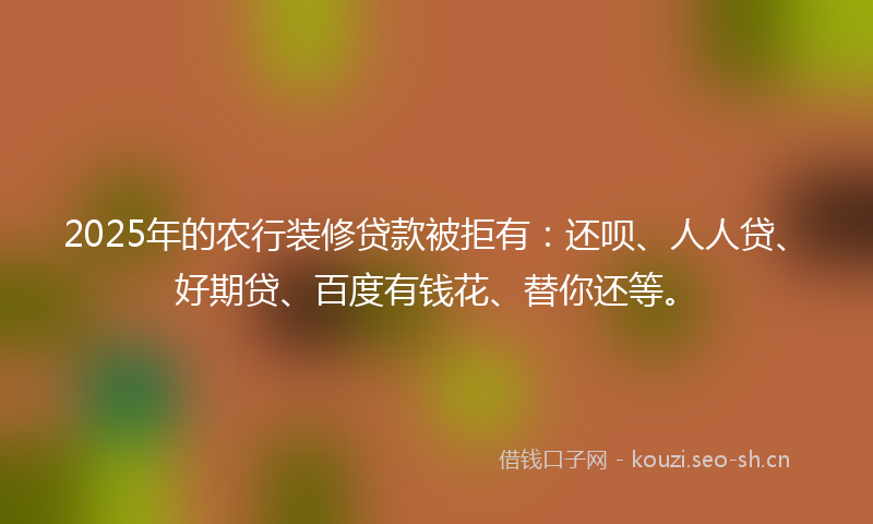 2025年的农行装修贷款被拒有：还呗、人人贷、好期贷、百度有钱花、替你还等。