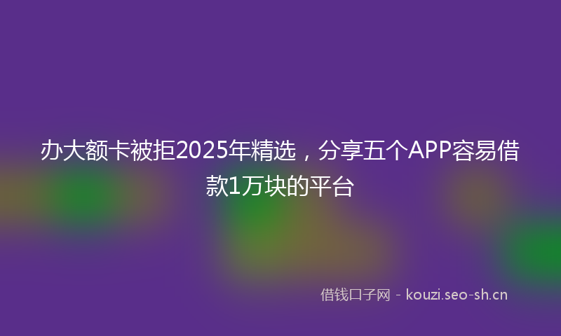 办大额卡被拒2025年精选，分享五个APP容易借款1万块的平台