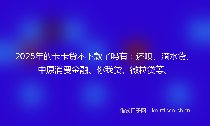 2025年的卡卡贷不下款了吗有：还呗、滴水贷、中原消费金融、你我贷、微粒贷等。