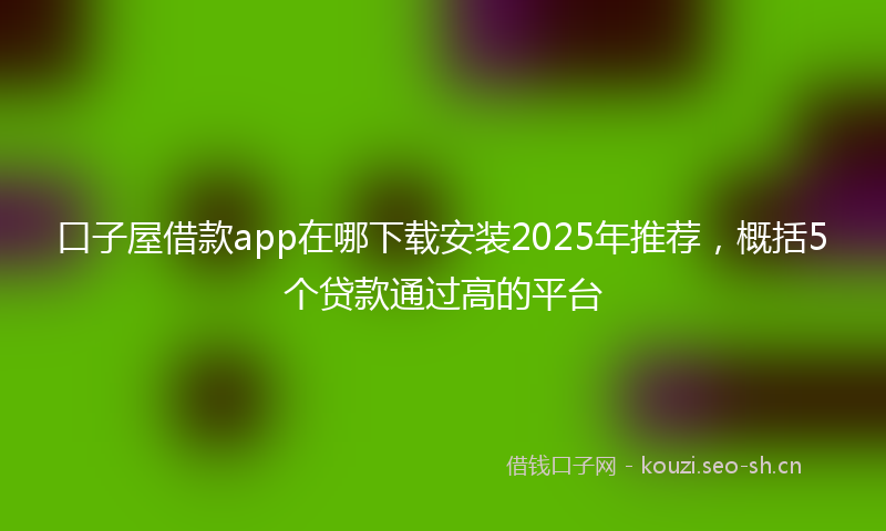 口子屋借款app在哪下载安装2025年推荐，概括5个贷款通过高的平台