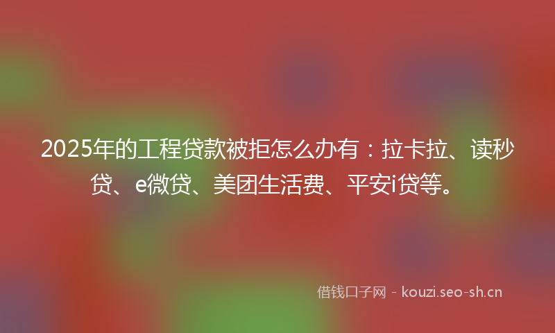 2025年的工程贷款被拒怎么办有：拉卡拉、读秒贷、e微贷、美团生活费、平安i贷等。