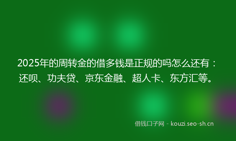 2025年的周转金的借多钱是正规的吗怎么还有：还呗、功夫贷、京东金融、超人卡、东方汇等。