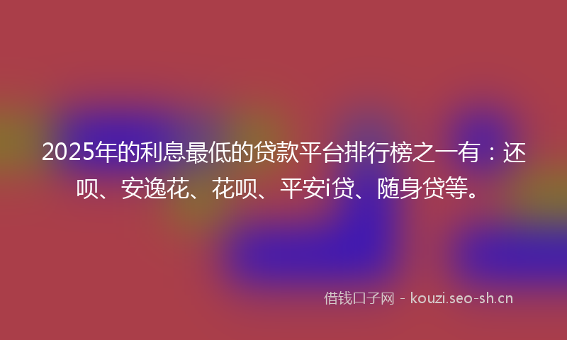 2025年的利息最低的贷款平台排行榜之一有：还呗、安逸花、花呗、平安i贷、随身贷等。