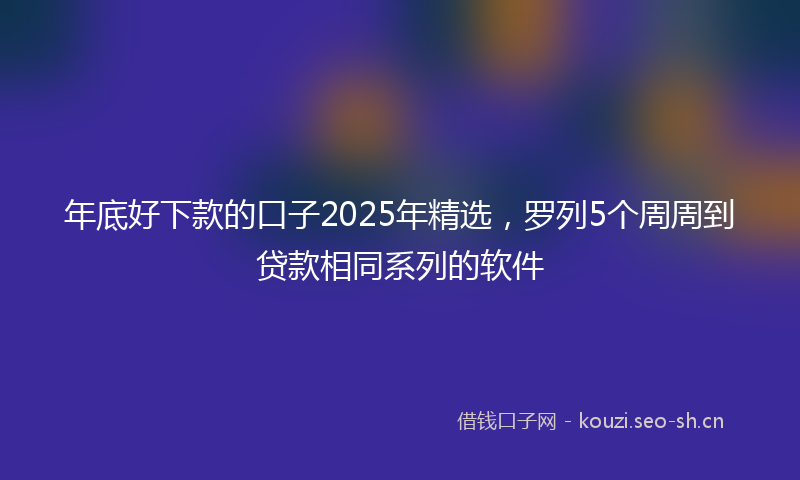 年底好下款的口子2025年精选，罗列5个周周到贷款相同系列的软件