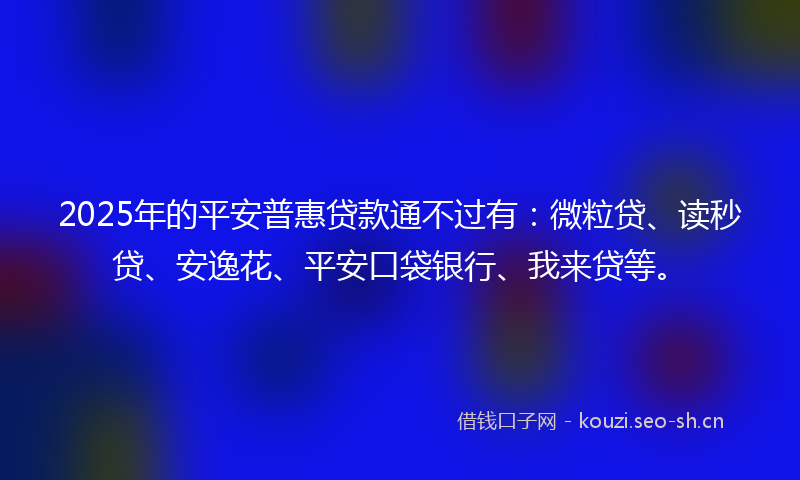 2025年的平安普惠贷款通不过有:微粒贷、读秒贷、安逸花、平安口袋银行、我来贷等。