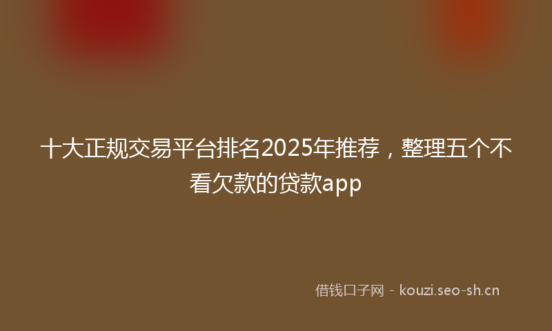 十大正规交易平台排名2025年推荐，整理五个不看欠款的贷款app