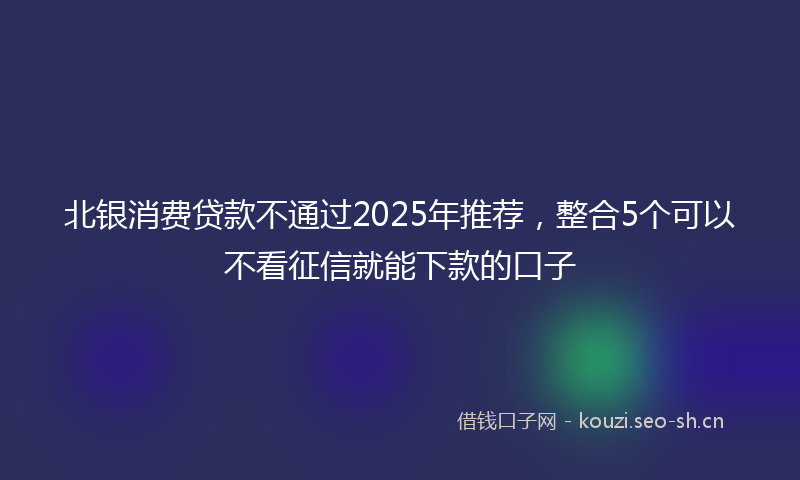 北银消费贷款不通过2025年推荐，整合5个可以不看征信就能下款的口子