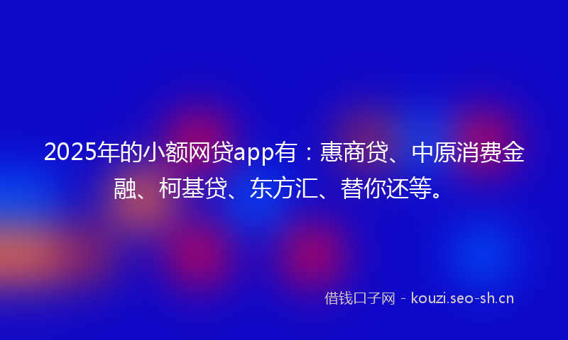 2025年的小额网贷app有：惠商贷、中原消费金融、柯基贷、东方汇、替你还等。