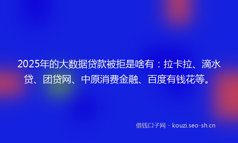 2025年的大数据贷款被拒是啥有：拉卡拉、滴水贷、团贷网、中原消费金融、百度有钱花等。
