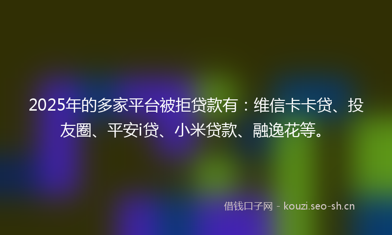 2025年的多家平台被拒贷款有：维信卡卡贷、投友圈、平安i贷、小米贷款、融逸花等。