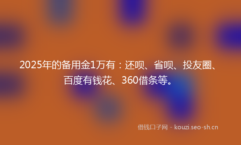 2025年的备用金1万有：还呗、省呗、投友圈、百度有钱花、360借条等。