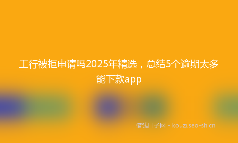 工行被拒申请吗2025年精选，总结5个逾期太多能下款app