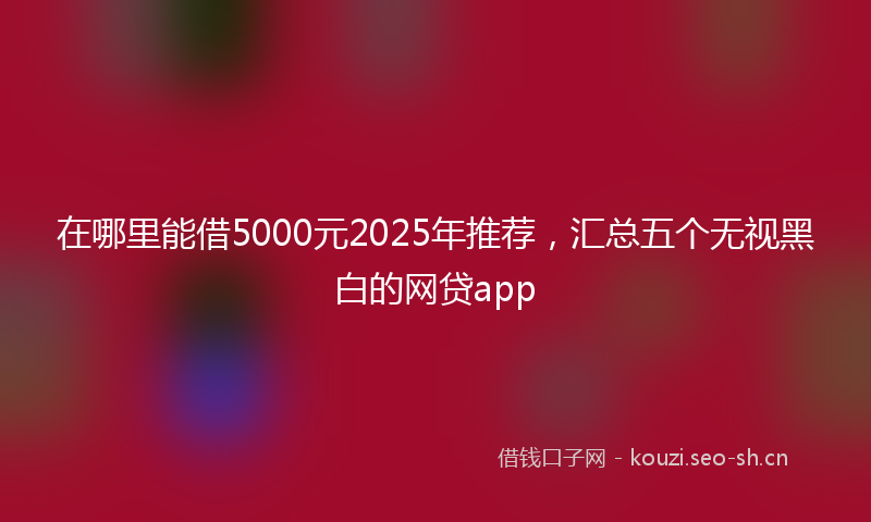 在哪里能借5000元2025年推荐，汇总五个无视黑白的网贷app