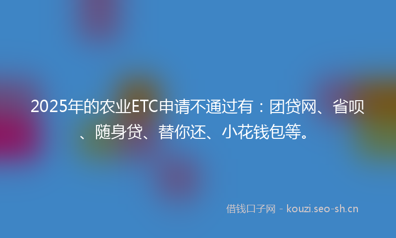 2025年的农业ETC申请不通过有：团贷网、省呗、随身贷、替你还、小花钱包等。