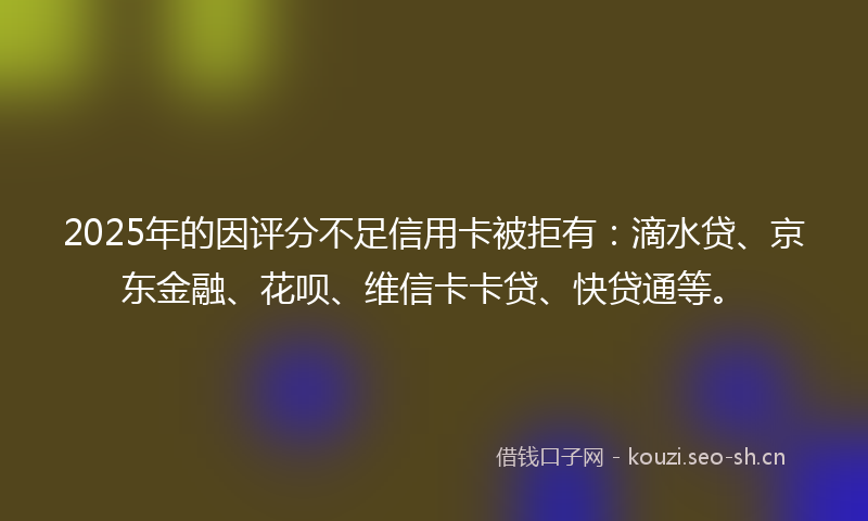 2025年的因评分不足信用卡被拒有：滴水贷、京东金融、花呗、维信卡卡贷、快贷通等。