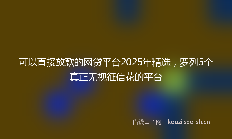 可以直接放款的网贷平台2025年精选,罗列5个真正无视征信花的平台