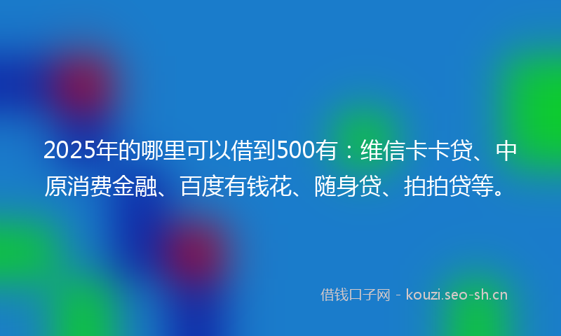 2025年的哪里可以借到500有：维信卡卡贷、中原消费金融、百度有钱花、随身贷、拍拍贷等。