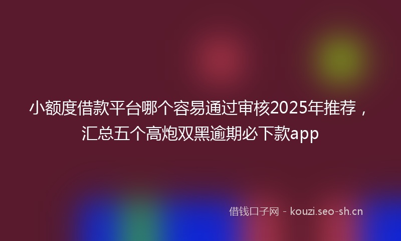 小额度借款平台哪个容易通过审核2025年推荐，汇总五个高炮双黑逾期必下款app
