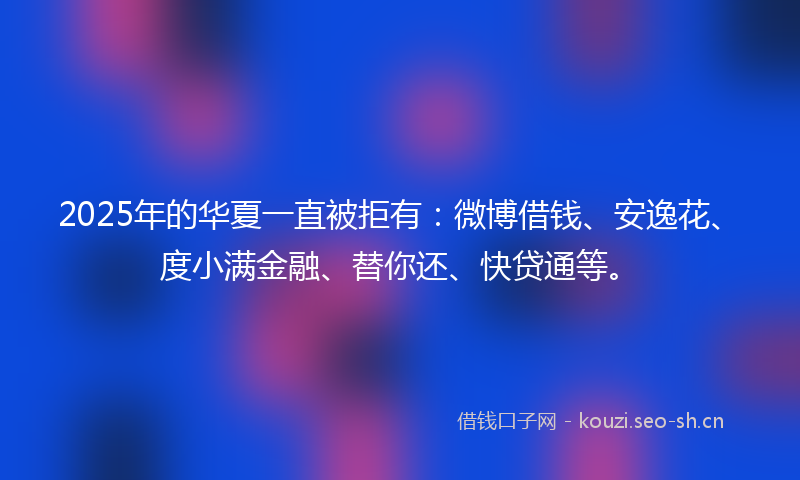 2025年的华夏一直被拒有：微博借钱、安逸花、度小满金融、替你还、快贷通等。