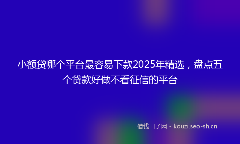 小额贷哪个平台最容易下款2025年精选，盘点五个贷款好做不看征信的平台