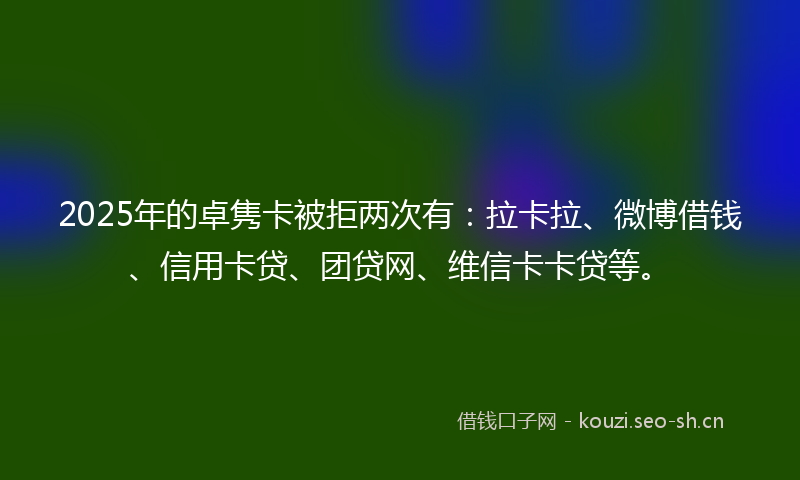 2025年的卓隽卡被拒两次有：拉卡拉、微博借钱、信用卡贷、团贷网、维信卡卡贷等。
